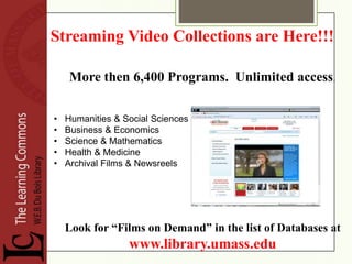 Streaming Video Collections are Here!!!

    More then 6,400 Programs. Unlimited access.

•   Humanities & Social Sciences
•   Business & Economics
•   Science & Mathematics
•   Health & Medicine
•   Archival Films & Newsreels




    Look for “Films on Demand” in the list of Databases at
                  www.library.umass.edu
 