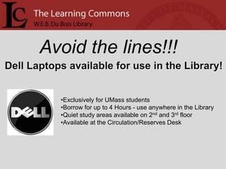 Avoid the lines!!!
Dell Laptops available for use in the Library!


           •Exclusively for UMass students
           •Borrow for up to 4 Hours - use anywhere in the Library
           •Quiet study areas available on 2nd and 3rd floor
           •Available at the Circulation/Reserves Desk
 