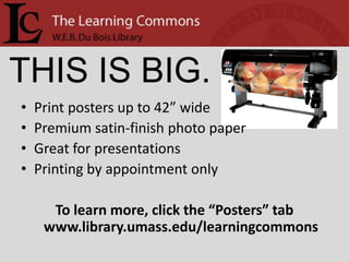 THIS IS BIG.
•   Print posters up to 42” wide
•   Premium satin-finish photo paper
•   Great for presentations
•   Printing by appointment only

      To learn more, click the “Posters” tab
     www.library.umass.edu/learningcommons
 