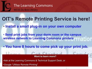 OIT’s Remote Printing Service is here!
• Install a small plug-in on your own computer

• Send print jobs from your dorm room or the campus
wireless network to Learning Commons printers

• You have 8 hours to come pick up your print job.

                            Want to learn more?
•Ask at the Learning Commons & Technical Support Desk, or
•Google “UMass Remote Printing”
 