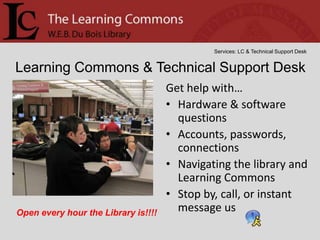 Services: LC & Technical Support Desk


Learning Commons & Technical Support Desk
                                     Get help with…
                                     • Hardware & software
                                       questions
                                     • Accounts, passwords,
                                       connections
                                     • Navigating the library and
                                       Learning Commons
                                     • Stop by, call, or instant
Open every hour the Library is!!!!     message us
 