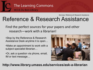 Services: Reference & Research Assistance


Reference & Research Assistance
 Find the perfect sources for your papers and other
    research—work with a librarian!
 •Stop by the Reference & Research
 Assistance Desk anytime it is open…
 •Make an appointment to work with a
 subject specialist librarian…
 •Or, ask a question via phone, email,
 IM or text message…


http://www.library.umass.edu/services/ask-a-librarian
 