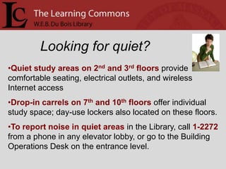 Looking for quiet?
•Quiet study areas on 2nd and 3rd floors provide
comfortable seating, electrical outlets, and wireless
Internet access
•Drop-in carrels on 7th and 10th floors offer individual
study space; day-use lockers also located on these floors.
•To report noise in quiet areas in the Library, call 1-2272
from a phone in any elevator lobby, or go to the Building
Operations Desk on the entrance level.
 