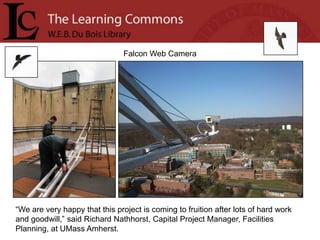 Falcon Web Camera




“We are very happy that this project is coming to fruition after lots of hard work
and goodwill,” said Richard Nathhorst, Capital Project Manager, Facilities
Planning, at UMass Amherst.
 