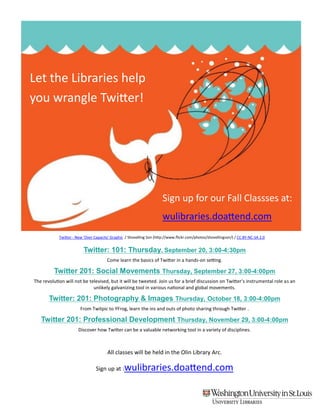 Let the Libraries help
you wrangle Twitter!




                                                                       Sign up for our Fall Classses at:
                                                                       wulibraries.doattend.com
            Twitter - New 'Over Capacity' Graphic / Shovelling Son (http://www.flickr.com/photos/shovellingson/) / CC BY-NC-SA 2.0


                          Twitter: 101: Thursday, September 20, 3:00-4:30pm
                                       Come learn the basics of Twitter in a hands-on setting.

         Twitter 201: Social Movements Thursday, September 27, 3:00-4:00pm
The revolution will not be televised, but it will be tweeted. Join us for a brief discussion on Twitter’s instrumental role as an
                             unlikely galvanizing tool in various national and global movements.

       Twitter: 201: Photography & Images Thursday, October 18, 3:00-4:00pm
                        From Twitpic to YFrog, learn the ins and outs of photo sharing through Twitter .

   Twitter 201: Professional Development Thursday, November 29, 3:00-4:00pm
                      Discover how Twitter can be a valuable networking tool in a variety of disciplines.



                                       All classes will be held in the Olin Library Arc.

                                 Sign up at :    wulibraries.doattend.com
 