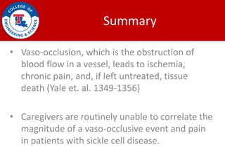 Summary

• Vaso-occlusion, which is the obstruction of
  blood flow in a vessel, leads to ischemia,
  chronic pain, and, if left untreated, tissue
  death (Yale et. al. 1349-1356)

• Caregivers are routinely unable to correlate the
  magnitude of a vaso-occlusive event and pain
  in patients with sickle cell disease.
 