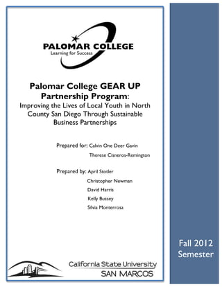 Fall 2012
Semester
Palomar College GEAR UP
Partnership Program:
Improving the Lives of Local Youth in North
County San Diego Through Sustainable
Business Partnerships
Prepared for: Calvin One Deer Gavin
Therese Cisneros-Remington
Prepared by: April Stotler
Christopher Newman
David Harris
Kelly Bussey
Silvia Monterrosa
 