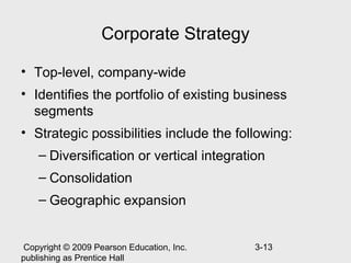 Corporate Strategy

• Top-level, company-wide
• Identifies the portfolio of existing business
  segments
• Strategic possibilities include the following:
    – Diversification or vertical integration
    – Consolidation
    – Geographic expansion


 Copyright © 2009 Pearson Education, Inc.   3-13
publishing as Prentice Hall
 