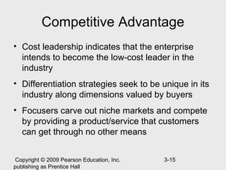 Competitive Advantage
• Cost leadership indicates that the enterprise
  intends to become the low-cost leader in the
  industry
• Differentiation strategies seek to be unique in its
  industry along dimensions valued by buyers
• Focusers carve out niche markets and compete
  by providing a product/service that customers
  can get through no other means


 Copyright © 2009 Pearson Education, Inc.   3-15
publishing as Prentice Hall
 