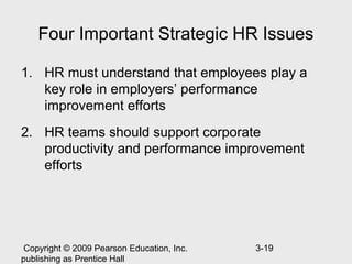 Four Important Strategic HR Issues

1. HR must understand that employees play a
   key role in employers’ performance
   improvement efforts
2. HR teams should support corporate
   productivity and performance improvement
   efforts




 Copyright © 2009 Pearson Education, Inc.   3-19
publishing as Prentice Hall
 