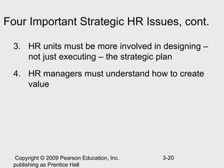 Four Important Strategic HR Issues, cont.

 3. HR units must be more involved in designing –
    not just executing – the strategic plan
 4. HR managers must understand how to create
    value




  Copyright © 2009 Pearson Education, Inc.   3-20
 publishing as Prentice Hall
 
