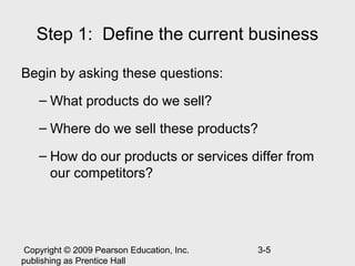 Step 1: Define the current business

Begin by asking these questions:
    – What products do we sell?

    – Where do we sell these products?

    – How do our products or services differ from
      our competitors?




 Copyright © 2009 Pearson Education, Inc.   3-5
publishing as Prentice Hall
 