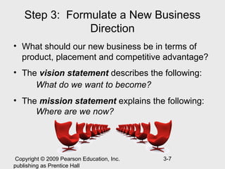 Step 3: Formulate a New Business
                Direction
• What should our new business be in terms of
  product, placement and competitive advantage?
• The vision statement describes the following:
     What do we want to become?
• The mission statement explains the following:
     Where are we now?




 Copyright © 2009 Pearson Education, Inc.   3-7
publishing as Prentice Hall
 