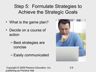 Step 5: Formulate Strategies to
         Achieve the Strategic Goals
• What is the game plan?

• Decide on a course of
  action

    – Best strategies are
      concise

    – Easily communicated


 Copyright © 2009 Pearson Education, Inc.   3-9
publishing as Prentice Hall
 