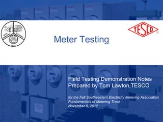 Meter Testing



                Field Testing Demonstration Notes
                Prepared by Tom Lawton,TESCO

                for the Fall Southeastern Electricity Metering Association
                Fundamentals of Metering Track
                November 6, 2012

10/02/2012          Slide 1
 