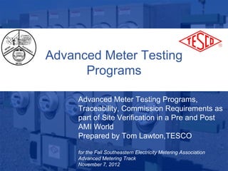 Advanced Meter Testing
                   Programs

                  Advanced Meter Testing Programs,
                  Traceability, Commission Requirements as
                  part of Site Verification in a Pre and Post
                  AMI World
                  Prepared by Tom Lawton,TESCO

                  for the Fall Southeastern Electricity Metering Association
10/02/2012        Advanced Metering Track
                                Slide 1
                  November 7, 2012                                             1
 