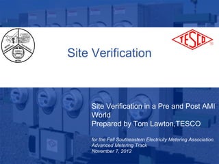 Site Verification



                 Site Verification in a Pre and Post AMI
                 World
                 Prepared by Tom Lawton,TESCO

                 for the Fall Southeastern Electricity Metering Association
                 Advanced Metering Track
10/02/2012       November 7, 2012
                       Slide 1
 