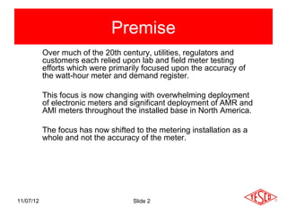 Premise
           Over much of the 20th century, utilities, regulators and
           customers each relied upon lab and field meter testing
           efforts which were primarily focused upon the accuracy of
           the watt-hour meter and demand register.

           This focus is now changing with overwhelming deployment
           of electronic meters and significant deployment of AMR and
           AMI meters throughout the installed base in North America.

           The focus has now shifted to the metering installation as a
           whole and not the accuracy of the meter.




11/07/12                             Slide 2
 