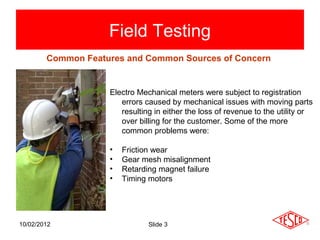 Field Testing
        Common Features and Common Sources of Concern


                    Electro Mechanical meters were subject to registration
                       errors caused by mechanical issues with moving parts
                       resulting in either the loss of revenue to the utility or
                       over billing for the customer. Some of the more
                       common problems were:

                    •   Friction wear
                    •   Gear mesh misalignment
                    •   Retarding magnet failure
                    •   Timing motors




10/02/2012                     Slide 3
 