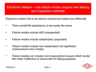 Electronic Meters – new failure modes require new testing
                     and inspection methods

Electronic meters fail as do electro mechanical meters but differently

•      Their overall life expectancy is not nearly the same

•      Failure modes include drift (unexpected)

•      Failure modes include catastrophic (expected)

•      Failure modes include non-catastrophic but significant
       measurement error modes

•      Failure modes can include non-measurement issues which render
       the meter ineffective or inaccurate for billing purposes.


10/02/2012                         Slide 4
 