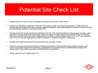 Potential Site Check List
•   Double check the meter number, the location the test result and the meter record

•   Perform a visual safety inspection of the site. This includes utility and customer equipment. Things to look for
    include intact down ground on pole, properly attached enclosure, unwanted voltage on enclosure, proper trimming
    and site tidiness (absence of discarded seals, etc.)

•   Visually inspect for energy diversions (intentional and not). This includes broken or missing wires, jumpers, open
    test switch, unconnected wires and foreign objects on meters or other metering equipment. Broken or missing
    wires can seriously cause the under measurement of energy. A simple broken wire on a CT or VT can cause the
    loss of 1/3 to 1/2 of the registration on either 3 element or 2 element metering, respectively.

•   Visually check lightning arrestors and transformers for damage or leaks.

•   Check for proper grounding and bonding of metering equipment. Poor grounding and bonding practices may
    result in inaccurate measurements that go undetected for long periods of time. Implementing a single point
    ground policy and practice can reduce or eliminate this type of issue.

•   Burden test CTs and voltage check PTs.




10/02/2012                                            Slide 6
 