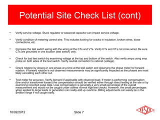 Potential Site Check List (cont)
•   Verify service voltage. Stuck regulator or seasonal capacitor can impact service voltage.

•   Verify condition of metering control wire. This includes looking for cracks in insulation, broken wires, loose
    connections, etc.

•   Compare the test switch wiring with the wiring at the CTs and VTs. Verify CTs and VTs not cross wired. Be sure
    CTs are grounded in one location (test switch) only.

•   Check for bad test switch by examining voltage at the top and bottom of the switch. Also verify amps using amp
    probe on both sides of the test switch. Verify neutral connection to cabinet (voltage).

•   Check rotation by closing in one phase at a time at the test switch and observing the phase meter for forward
    rotation. If forward rotation is not observed measurements may be significantly impacted as the phases are most
    likely cancelling each other out.

•   Test meter for accuracy. Verify demand if applicable with observed load. If meter is performing compensation
    (line and/or transformer losses) the compensation should be verified either through direct testing at the site or by
    examining recorded pulse data. Loss compensation is generally a very small percentage of the overall
    measurement and would not be caught under utilities normal high/low checks. However, the small percentages
    when applied to large loads or generation can really add up overtime. Billing adjustments can easily be in the
    $million range if not caught early.




10/02/2012                                             Slide 7
 
