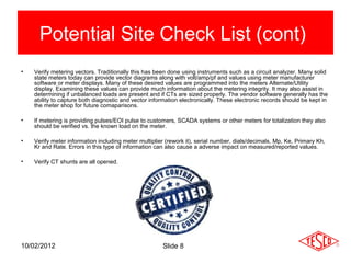 Potential Site Check List (cont)
•   Verify metering vectors. Traditionally this has been done using instruments such as a circuit analyzer. Many solid
    state meters today can provide vector diagrams along with volt/amp/pf and values using meter manufacturer
    software or meter displays. Many of these desired values are programmed into the meters Alternate/Utility
    display. Examining these values can provide much information about the metering integrity. It may also assist in
    determining if unbalanced loads are present and if CTs are sized properly. The vendor software generally has the
    ability to capture both diagnostic and vector information electronically. These electronic records should be kept in
    the meter shop for future comaparisons.

•   If metering is providing pulses/EOI pulse to customers, SCADA systems or other meters for totalization they also
    should be verified vs. the known load on the meter.

•   Verify meter information including meter multiplier (rework it), serial number, dials/decimals, Mp, Ke, Primary Kh,
    Kr and Rate. Errors in this type of information can also cause a adverse impact on measured/reported values.

•   Verify CT shunts are all opened.




10/02/2012                                            Slide 8
 
