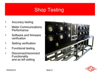 Shop Testing

•    Accuracy testing
•    Meter Communications
     Performance
•    Software and firmware
     verification
•    Setting verification
•    Functional testing
•    Disconnect/reconnect
     Functionality
     and as left setting


10/02/2012                   Slide 9
 