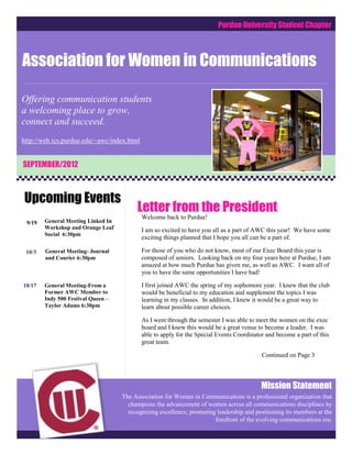 Purdue University Student Chapter



Association for Women in Communications

Offering communication students
a welcoming place to grow,
connect and succeed.
http://web.ics.purdue.edu/~awc/index.html


SEPTEMBER/2012



Upcoming Events
                                         Letter from the President
                                            Welcome back to Purdue!
 9/19   General Meeting Linked In
        Workshop and Orange Leaf            I am so excited to have you all as a part of AWC this year! We have some
        Social 6:30pm
                                            exciting things planned that I hope you all can be a part of.

 10/3   General Meeting- Journal            For those of you who do not know, most of our Exec Board this year is
        and Courier 6:30pm                  composed of seniors. Looking back on my four years here at Purdue, I am
                                            amazed at how much Purdue has given me, as well as AWC. I want all of
                                            you to have the same opportunities I have had!

10/17   General Meeting-From a              I first joined AWC the spring of my sophomore year. I knew that the club
        Former AWC Member to                would be beneficial to my education and supplement the topics I was
        Indy 500 Festival Queen –           learning in my classes. In addition, I knew it would be a great way to
        Taylor Adams 6:30pm                 learn about possible career choices.

                                            As I went through the semester I was able to meet the women on the exec
                                            board and I knew this would be a great venue to become a leader. I was
                                            able to apply for the Special Events Coordinator and become a part of this
                                            great team.

                                                                                           Continued on Page 3



                                                                                           Mission Statement
                                    The Association for Women in Communications is a professional organization that
                                      champions the advancement of women across all communications disciplines by
                                      recognizing excellence, promoting leadership and positioning its members at the
                                                                       forefront of the evolving communications era.
 