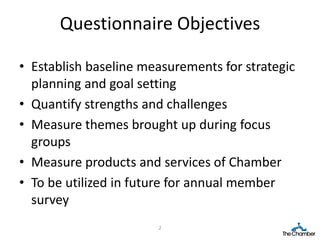Questionnaire Objectives

• Establish baseline measurements for strategic
  planning and goal setting
• Quantify strengths and challenges
• Measure themes brought up during focus
  groups
• Measure products and services of Chamber
• To be utilized in future for annual member
  survey
                       2
 