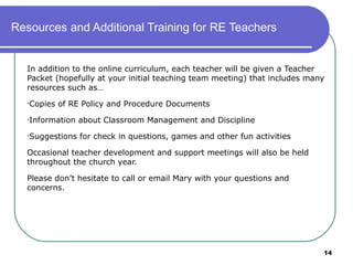 Resources and Additional Training for RE Teachers


  In addition to the online curriculum, each teacher will be given a Teacher
  Packet (hopefully at your initial teaching team meeting) that includes many
  resources such as…
  •Copies   of RE Policy and Procedure Documents
  •Information   about Classroom Management and Discipline
  •Suggestions   for check in questions, games and other fun activities

  Occasional teacher development and support meetings will also be held
  throughout the church year.

  Please don’t hesitate to call or email Mary with your questions and
  concerns.




                                                                            14
 