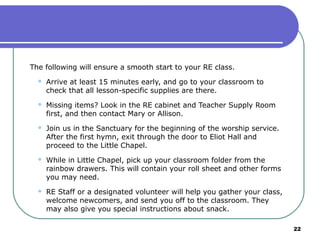 The following will ensure a smooth start to your RE class.
     Arrive at least 15 minutes early, and go to your classroom to
      check that all lesson-specific supplies are there.
     Missing items? Look in the RE cabinet and Teacher Supply Room
      first, and then contact Mary or Allison.
     Join us in the Sanctuary for the beginning of the worship service.
      After the first hymn, exit through the door to Eliot Hall and
      proceed to the Little Chapel.
     While in Little Chapel, pick up your classroom folder from the
      rainbow drawers. This will contain your roll sheet and other forms
      you may need.
     RE Staff or a designated volunteer will help you gather your class,
      welcome newcomers, and send you off to the classroom. They
      may also give you special instructions about snack.

                                                                            22
 