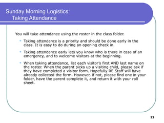 Sunday Morning Logistics:
  Taking Attendance

   You will take attendance using the roster in the class folder.
        Taking attendance is a priority and should be done early in the
         class. It is easy to do during an opening check in.
        Taking attendance early lets you know who is there in case of an
         emergency, and to welcome visitors at the beginning.
        When taking attendance, list each visitor’s first AND last name on
         the roster. When the parent picks up a visiting child, please ask if
         they have completed a visitor form. Hopefully RE Staff will have
         already collected the form. However, if not, please find one in your
         folder, have the parent complete it, and return it with your roll
         sheet.




                                                                                23
 