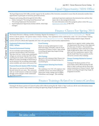 July 2013 • Human Resources Course Catalog 11
Equal Opportunity/ADA Office
The Equal Opportunity/ADA Office provides support for the members of the University community to ensure that all community members have
opportunities to participate in University sponsored activities.
Programs and training offered through EO/ADA Office:
•	 Online training for “Preventing Sexual Harassment” and
“Preventing Employment Discrimination.”
•	 Equal Employment Opportunity Institute (EEOI), which helps
managers
understand important employment discrimination laws and how they
impact day-to-day managerial decisions.
For more information about these programs, please contact the Equal
Opportunity/ADA Office at 966-3576.
Continuing Professional Education
(CPE): Various
Financial Environment Training
Do you need help understanding financial
processes and procedures at the University?
This class is for you. In this course, participants
will gain an overview of what the UNC-CH ac-
counting process entails, a brief synopsis of the
different accounts, knowledge of which form to
use for payment, the accounting systems/appli-
cations available, and contact and resource lists.
Financial Records System (FRS) Training
This course is an overview of the Financial
Records System for new users. This course pro-
vides an overall summary to help users navigate
through screens and gain a better understand-
ing of their accounts.
Pcard Training
Hands on training explaining how to enter
detail and assign commodity codes for Pcard
transactions in Finance Central. Steps include
reconciling and approving charges by desig-
nated reconcilers.
ePro Training
Sign up for ePro training at http://finance.unc.
edu/finance-division/training/training-over-
view.html#epros.
eProcurement: Ordering from Vendor
Catalogs
This workshop is for UNC-CH employees who
would like to know more about making pur-
chases from vendor catalogs such as Staples,
PerkinElmer, and Grainger. This workshop
explains how to approve vendor catalog orders
(for departments who choose to have approvals
for these types of orders). eProcurement re-
places eCommerce, and is used only for orders
under $5,000 and for object codes 2xxx (sup-
plies) and 35xx (maintenance repairs). Note
that the Small Order Process portion of ePro
will not be covered in this workshop.
Finance Trainings Related to Connect
Carolina
Training for the finance portion of Con-
nectCarolina will be offered starting this fall.
Refer to http://ccinfo.unc.edu for more infor-
mation.transactions in Finance Central. Steps
include reconciling and approving charges by
designated reconcilers.
Finance Classes For Spring 2013
The Finance Division is offering a number of trainings. Register for trainings at http://cfx.research.unc.edu/res_classreg/index.cfm. You can
browse events by sponsor. Our sponsor name is Finance Training. Your registration will be confirmed by e-mail. For a list of Finance Training
resources, please visit http://finance.unc.edu/finance-division/training/training-overview.html. Note that trainings related to legacy financial
systems will not be offered after September 2013 due to the upcoming ConnectCarolina implementation.
CourseDescriptions
FinanceTrainings Related to ConnectCarolina
Training for the finance portion of ConnectCarolina will be offered starting this fall. Refer to http://ccinfo.unc.edu for more information.transac-
tions in Finance Central. Steps include reconciling and approving charges by designated reconcilers.
For additional learning opportunities at Carolina, as well as other local schools and organizations,
visit hr.unc.edu and search for “Educational Opportunities for Employees.”
 