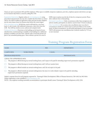 16 Human Resources Course Catalog • July 2013
Submit a separate form for each program requested to: Training & Talent Development, Office of Human Resources, CB# 1045, Fax 962-6010.
Online registration is also available at www.training.unc.edu. 											
NOTE: Any employee needing reasonable accommodation to participate should contact Training & Talent Development at 962-2550.
NAME:	 PID: DEPARTMENT:
CAMPUS BOX: WORK PHONE: E-MAIL:
PROGRAM REQUESTED: PROGRAM DATE:
CHECK THE APPROPRIATE BOX:
The program is offered during my normal working hours, and I expect to be paid for attending (supervisor’s permission required).
The program is offered during my normal working hours, and I will use vacation leave.
The program is offered outside my normal working hours, and I do not expect to be paid.
The program is offered outside my normal working hours, but since it is work-related, I expect to be paid for attending
(supervisor’s permission required).
Training Program Registration Form
Registration Information: Register online at www.training.unc.edu using
your Onyen and password. You may also complete the form below or contact
T&TD. You will be notified of registration status and class location. Registra-
tion for most classes closes two business days before the course begins.
When attending training: All full-day courses will break for a one-hour
lunch. A café is onsite, with additional restaurants a short drive from the
AOB. The AOB has wireless access, a phone and computer kiosk.
Parking and directions: Directions to the building can be found at hr.unc.
edu/directions. Limited parking is available in the building’s lot. Additional
parking is available across the street. Vehicles with a University permit can
park in any unmarked parking space. Those without a permit can come to
OHR’s main reception area the day of class for a temporary permit. Please
allow sufficient time to find parking.
Participant Cancellations: Under circumstances other than emergencies and
adverse weather, participants are asked to cancel at least 72 hours in advance.
Class Cancellations: On occasion, class cancellations may occur due to
circumstances outside our control (such as instructor illness or low enroll-
ment). In those circumstances, we will notify participants as soon as possible.
T&TD will announce any cancellations due to adverse weather by 7:15 a.m.
on our voicemail.
General Information
Classes are open to permanent SPA and EPA employees. When space is available, temporary employees, post-docs, employee spouses and retirees can regis-
ter two business days before a course by calling 962-2550.
 