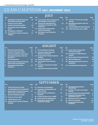 2 Human Resources Course Catalog • July 2013
CLASS CALENDAR JULY - DECEMBER 2013
Page
JULY Page PageDay Day Day
Page
AUGUST Page PageDay Day Day
8 Running Effective Meetings 10
14 Teachers & State Employees
Retirement Workshop
15
14 People Admin Training: Temporary
Postings
14
15 Change Management 5
15 Conversation Circle: Opening
Doors*
6
20 I-9 Policy, Procedure & Lawlogix
Training
13
20 Advanced Communication Skills* 5
1 EPA Non-Faculty HR Topics 12
2 Valuable Presentation Skills* 10
6 Interviewing Skills for Supervisors 8
6 Managing Interactions with Your
Employees*
9
6 Time Management 10
7 People Admin Training: Permanent
EPA Faculty and Non-Faculty
14
8 Recognizing & Rewarding
Employees
10
Page
SEPTEMBER Page PageDay Day Day
3 Postdoc HR Issues Training 13
4 Coaching Skills 101 (Introduction)* 5
4 People Admin Training: Permanent
EPA Faculty and Non-Faculty
14
5 Business Writing Essentials 5
10 Customer Service Skills 7
11 A Baby! What Do I Do? 15
11 People Admin Training: Temporary
Postings
14
12 Diversity in the Workplace 7
12 Americans with Disabilities Act
(ADA) Training
12
17 SPA Hiring: From Posting thru
Probation
13
18 It Takes All Types: Intro to MBTI 8
18 Email & Records Management 7
18 PeopleAdmin Training: SPA
Permanent Postings
14
18 Developing Organizational
Partnerships
7
19 I-9 Policy, Procedure & Lawlogix
Training
13
19 Fundamental Communication Skills 8
24 Making the Workplace More
Sustainable: Level 1*
9
25 Moving from Peer to Manager 9
25 Medicare Workshop 15
26 Recognizing & Rewarding
Employees
10
*Denotes a multi-day class; see class
description for details
3 PeopleAdmin Training: Permanent
EPA Faculty and Non-Faculty
14
9 Customer Service Skills 7
9 Valuable Presentation Skills* 10
9 Conversation Circle: Managers
Circle*
6
10 Managing at a Distance* 9
10 People Admin Training: Temporary
Postings
17
12 Conversation Circle: Prospective &
New Manager or Supervisors*
6
15 Performance Management &
Disciplinary Processes for SPA
Employees*
13
17 People Admin Training: SPA
Permanent Postings
14
18 SPA Hiring: From Posting thru
Probation
13
23 I-9 Policy, Procedure & Lawlogix
Training
13
24 Managing Interactions with Your
Employees*
9
30 Coaching Skills 101 (Introduction)* 5
30 It Takes All Types: Intro to MBTI 8
21 People Admin Training: SPA
Permanent Postings
14
22 Foundations of Supervision at
Carolina
8
22 People Admin Training: Post Docs 14
27 Stress Management 10
28 Managing Interactions with Your
Employees*
9
30 Preventing Sexual Harassment 13
 
