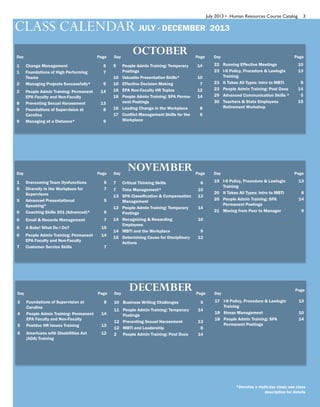 July 2013 • Human Resources Course Catalog 3
*Denotes a multi-day class; see class
description for details
CLASS CALENDAR JULY - DECEMBER 2013
Page
OCTOBER Page PageDay Day Day
1 Change Management 5
1 Foundations of High Performing
Teams
7
2 Managing Projects Successfully* 9
2 People Admin Training: Permanent
EPA Faculty and Non-Faculty
14
8 Preventing Sexual Harassment 13
9 Foundations of Supervision at
Carolina
8
9 Managing at a Distance* 9
9 People Admin Training: Temporary
Postings
14
10 Valuable Presentation Skills* 10
10 Effective Decision Making 7
16 EPA Non-Faculty HR Topics 12
16 People Admin Training: SPA Perma-
nent Postings
14
16 Leading Change in the Workplace 8
17 Conflict Management Skills for the
Workplace
6
22 Running Effective Meetings 10
23 I-9 Policy, Procedure & Lawlogix
Training
13
23 It Takes All Types: Intro to MBTI 8
23 People Admin Training: Post Docs 14
29 Advanced Communication Skills * 5
30 Teachers & State Employees
Retirement Workshop
15
Page
NOVEMBER Page PageDay Day Day
1 Overcoming Team Dysfunctions 9
5 Diversity in the Workplace for
Supervisors
7
5 Advanced Presentational
Speaking*
5
6 Coaching Skills 201 (Advanced)* 6
6 Email & Records Management 7
6 A Baby! What Do I Do? 15
6 People Admin Training: Permanent
EPA Faculty and Non-Faculty
14
7 Customer Service Skills 7
7 Critical Thinking Skills 6
7 Time Management* 10
13 SPA Classification & Compensation
Management
13
13 People Admin Training: Temporary
Postings
14
14 Recognizing & Rewarding
Employees
10
14 MBTI and the Workplace 9
15 Determining Cause for Disciplinary
Actions
12
19 I-9 Policy, Procedure & Lawlogix
Training
13
20 It Takes All Types: Intro to MBTI 8
20 People Admin Training: SPA
Permanent Postings
14
21 Moving from Peer to Manager 9
Page
DECEMBER Page
Page
Day Day Day
3 Foundations of Supervision at
Carolina
8
4 People Admin Training: Permanent
EPA Faculty and Non-Faculty
14
5 Postdoc HR Issues Training 13
5 Americans with Disabilities Act
(ADA) Training
12
10 Business Writing Challenges 5
11 People Admin Training: Temporary
Postings
14
12 Preventing Sexual Harassment 13
12 MBTI and Leadership 8
2 People Admin Training: Post Docs 14
17 I-9 Policy, Procedure & Lawlogix
Training
13
18 Stress Management 10
18 People Admin Training: SPA
Permanent Postings
14
 