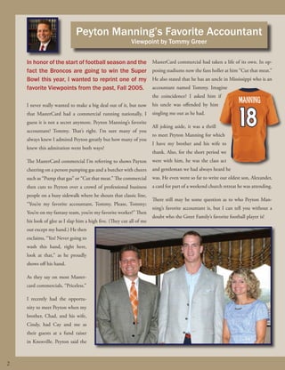Peyton Manning’s Favorite Accountant
Viewpoint by Tommy Greer

In honor of the start of football season and the
fact the Broncos are going to win the Super
Bowl this year, I wanted to reprint one of my
favorite Viewpoints from the past, Fall 2005.

MasterCard commercial had taken a life of its own. In opposing stadiums now the fans holler at him “Cut that meat.”
He also stated that he has an uncle in Mississippi who is an
accountant named Tommy. Imagine
the coincidence? I asked him if

I never really wanted to make a big deal out of it, but now

his uncle was offended by him

that MasterCard had a commercial running nationally, I

singling me out as he had.

guess it is not a secret anymore. Peyton Manning’s favorite
accountant? Tommy. That’s right. I’m sure many of you
always knew I admired Peyton greatly but how many of you
knew this admiration went both ways?

All joking aside, it was a thrill
to meet Peyton Manning for which
I have my brother and his wife to
thank. Also, for the short period we

The MasterCard commercial I’m referring to shows Payton

were with him, he was the class act

cheering on a person pumping gas and a butcher with cheers

and gentleman we had always heard he

such as “Pump that gas” or “Cut that meat.” The commercial

was. He even went so far to write our oldest son, Alexander,

then cuts to Peyton over a crowd of professional business

a card for part of a weekend church retreat he was attending.

people on a busy sidewalk where he shouts that classic line,
“You’re my favorite accountant, Tommy, Please, Tommy;
You’re on my fantasy team, you’re my favorite worker!” Then
his look of glee as I slap him a high five. (They cut all of me

There still may be some question as to who Peyton Manning’s favorite accountant is, but I can tell you without a
doubt who the Greer Family’s favorite football player is!

out except my hand.) He then
exclaims, “Yes! Never going to
wash this hand, right here,
look at that,” as he proudly
shows off his hand.
As they say on most Mastercard commercials, “Priceless.”
I recently had the opportunity to meet Peyton when my
brother, Chad, and his wife,
Cindy, had Cay and me as
their guests at a fund raiser
in Knoxville. Peyton said the

2
fall 2013.indd 2

9/12/2013 8:08:29 AM

 
