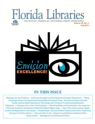 Volume 56, No. 2
Fall 2013

IN THIS ISSUE
Message from the President • Improving Circulation by Eliminating the Circulation Department • Taking
Advantage of New Funding Sources During Difficult Financial Times: How the University of Central
Florida Libraries Made Good Use of Technology Fee Funding to Provide Exciting Electronic
Collections • Floridiana with a Twist: Tending Books • New Possibilities and Partnerships: How Superman
Partnered Academics and Comics at Seminole State College Library • New Tools, New Learners: Digital
Content and Applications in the Library • Florida Reads: Not Just Another Florida Crime Scene: Expanding
Horizons for Florida Authors • Toys and Tools To Go - Adaptive Toy Collection Available at Palm
Harbor Library • Message from the Executive Director

 