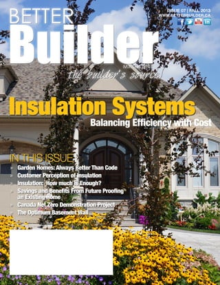 IN THIS ISSUE
»» Garden Homes:Always Better Than Code
»» Customer Perception of Insulation
»» Insulation: How much is Enough?
»» Savings and Benefits From Future Proofing
an Existing Home
»» Canada Net Zero Demonstration Project
»» The Optimum Basement Wall
BETTER
BuilderMAGAZINE
the builder’s source
ISSUE 07 | FALL 2013
WWW.BETTERBUILDER.CA
Insulation SystemsBalancing Efficiency with Cost
 