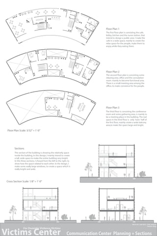 Floor Plan 1
The first floor plan is consisting the cafe,
lobby, kitchen and the nurse station, that
intend to design a public area. I make the
cafe in a wide space, mainly to create the
relax space for the people, make them to
enjoy while they eating there.

Floor Plan 2
The second floor plan is consisting some
relaxing area, office and the consulation
room. mainly to become functional area.
There is a small meeting area among the
office, to make convience for the people.

Floor Plan 3
The third floor is consisting the conference
room and some gathering area, is mainly to
be a meeting place in the building. The real
space in the third floor is only have half of
the first floor, mainly create a wide balcony
area,to make the space large and bright.

Floor Plan Scale: 3/32’’ = 1’-0’’

Sections
The section of the building is showing the relatively space
inside the building, In this design, I mainly intend to create
a tall, wide space to make the entire building very bright.
In this three sections, I chosed from the left to the right, to
show how the space related to each other. In the design, I
make some really large windows, to create a space which is
really bright and wide.

Cross Section Scale: 1/8’’ = 1’-0’’

Victims Center
For Domistic Violence Victims

ARCH 351, Fall 2013 Prof. Jacques
Tianlun Yang

Communication Center Planning + Sections

 