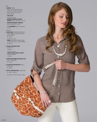 BAG
1. GIANNA - DEMI
Cream and orange giraffe-print
canvas with double faux leather
“belt” accents. Side pockets.
Square bottom.
3180 $34.95
SHOWN WITH OPTIONAL
INTERCHANGEABLE HANDLE
STRAPS (cream), description on p.45
INTERCHANGEABLE HANDLES
(silver), description on p.46
1.5” CARABINER (silver), description
on p.47
JEWELRY
2. DROP BASE from drop base AND 	
	 CHAIN TASSEL ACCENT SET (silver) - 	
	drop earring
65 $30.00
SHOWN WITH OPTIONAL
PEARL from pANTHER AND PEARL
ACCENT SET (silver) - DROP EARRING
69 $30.00
3. DOUBLE PENDANT BASE
	 (silver chain)
2 $30.00
SHOWN WITH OPTIONAL
THREE-STRAND PEARL ACCENT -
DOUBLE PENDANT
4 $30.00
4. ENDLESS POSSIBILITIES NECKLACE 	
	(silver) - SIGNATURE
52 $32.00
5. CLOVER CHAIN BRACELET (silver) -
	SIGNATURE
55 $32.00
6. ROYAL EMPRESS RING - SIGNATURE
49 - SIZE 7 $26.00
See foldout for Miche Jewelry details
99 | DEMI
 