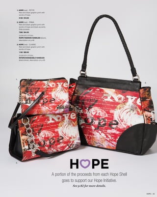 1. HOPE (red) - PETITE
Red and black graphic print with
words of hope.
5126 $18.95
2. HOPE (red) - PRIMA
Red and black graphic print with
words of hope and black accents.
Side pockets.
7566 $44.95
SHOWN WITH OPTIONAL
ROPE FASHION HANDLES (black),
description on p.48
3. HOPE (red) - CLASSIC
Red and black graphic print with
words of hope.
1182 $29.95
SHOWN WITH OPTIONAL
INTERCHANGEABLE HANDLES
(black/silver), description on p.46
1.
2.
3.
A portion of the proceeds from each Hope Shell
goes to support our Hope Initiative.
See p.82 for more details.
HOPE | 22
 