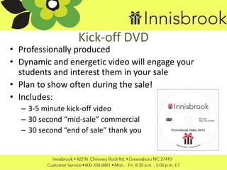 Kick-off DVD
• Professionally produced
• Dynamic and energetic video will engage your
students and interest them in your sale
• Plan to show often during the sale!
• Includes:
– 3-5 minute kick-off video
– 30 second “mid-sale” commercial
– 30 second “end of sale” thank you
 