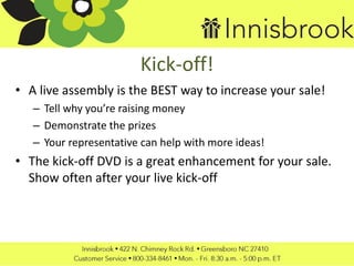 Kick-off!
• A live assembly is the BEST way to increase your sale!
– Tell why you’re raising money
– Demonstrate the prizes
– Your representative can help with more ideas!
• The kick-off DVD is a great enhancement for your sale.
Show often after your live kick-off
 