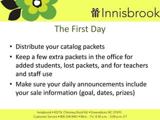The First Day
• Distribute your catalog packets
• Keep a few extra packets in the office for
added students, lost packets, and for teachers
and staff use
• Make sure your daily announcements include
your sale information (goal, dates, prizes)
 