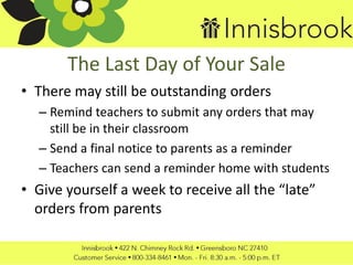The Last Day of Your Sale
• There may still be outstanding orders
– Remind teachers to submit any orders that may
still be in their classroom
– Send a final notice to parents as a reminder
– Teachers can send a reminder home with students
• Give yourself a week to receive all the “late”
orders from parents
 