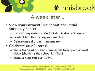 A week later…
• View your Payment Due Report and Detail
Summary Report
– Look for any order or student duplications & correct
– Contact families for any monies due
– Delete unpaid orders if necessary
• Celebrate Your Success!
– Show the “end of sale” commercial from your kick-off
video (thanking the school families)
– Contact your representative
 