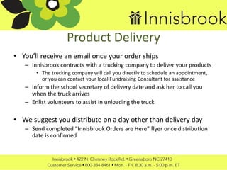 Product Delivery
• You’ll receive an email once your order ships
– Innisbrook contracts with a trucking company to deliver your products
• The trucking company will call you directly to schedule an appointment,
or you can contact your local Fundraising Consultant for assistance
– Inform the school secretary of delivery date and ask her to call you
when the truck arrives
– Enlist volunteers to assist in unloading the truck
• We suggest you distribute on a day other than delivery day
– Send completed “Innisbrook Orders are Here” flyer once distribution
date is confirmed
 
