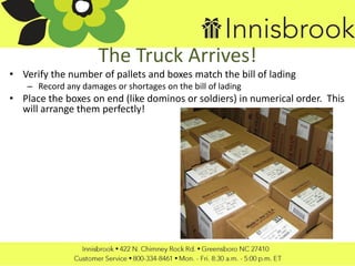 The Truck Arrives!
• Verify the number of pallets and boxes match the bill of lading
– Record any damages or shortages on the bill of lading
• Place the boxes on end (like dominos or soldiers) in numerical order. This
will arrange them perfectly!
 